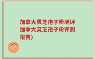 加拿大灵芝孢子粉测评加拿大灵芝孢子粉评测报告)