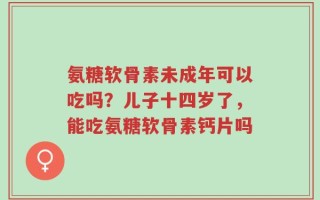 氨糖软骨素未成年可以吃吗？儿子十四岁了，能吃氨糖软骨素钙片吗