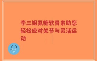 李三姐氨糖软骨素助您轻松应对关节与灵活运动