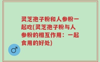 灵芝孢子粉和人参粉一起吃(灵芝孢子粉与人参粉的相互作用：一起食用的好处)