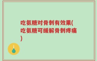吃氨糖对骨刺有效果(吃氨糖可缓解骨刺疼痛)