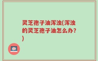 灵芝孢子油浑浊(浑浊的灵芝孢子油怎么办？)