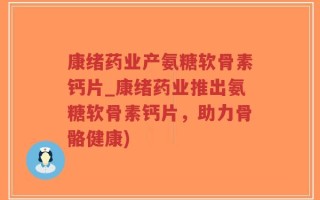 康绪药业产氨糖软骨素钙片_康绪药业推出氨糖软骨素钙片，助力骨骼健康)
