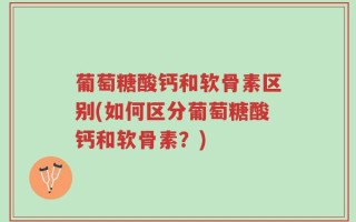 葡萄糖酸钙和软骨素区别(如何区分葡萄糖酸钙和软骨素？)