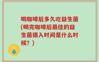 喝咖啡后多久吃益生菌(喝完咖啡后最佳的益生菌摄入时间是什么时候？)