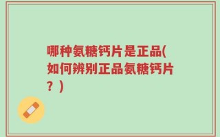 哪种氨糖钙片是正品(如何辨别正品氨糖钙片？)