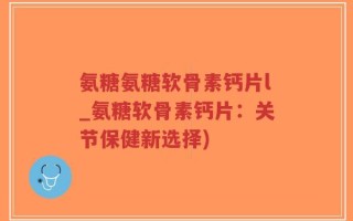 氨糖氨糖软骨素钙片l_氨糖软骨素钙片：关节保健新选择)