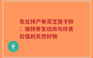 东北特产参灵芝孢子粉：独特养生功效与珍贵价值的天然好物