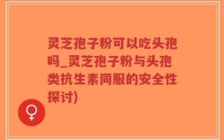 灵芝孢子粉可以吃头孢吗_灵芝孢子粉与头孢类抗生素同服的安全性探讨)