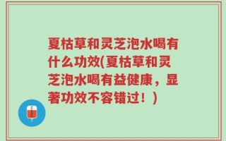 夏枯草和灵芝泡水喝有什么功效(夏枯草和灵芝泡水喝有益健康，显著功效不容错过！)