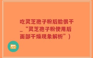 吃灵芝孢子粉后脸很干_“灵芝孢子粉使用后面部干燥现象解析”)