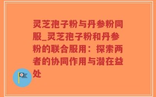 灵芝孢子粉与丹参粉同服_灵芝孢子粉和丹参粉的联合服用：探索两者的协同作用与潜在益处