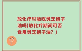放化疗时能吃灵芝孢子油吗(放化疗期间可否食用灵芝孢子油？)