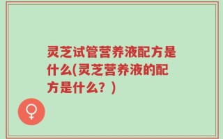 灵芝试管营养液配方是什么(灵芝营养液的配方是什么？)