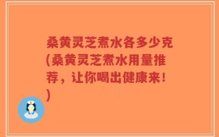 桑黄灵芝煮水各多少克(桑黄灵芝煮水用量推荐，让你喝出健康来！)
