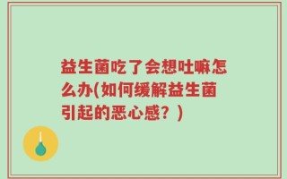 益生菌吃了会想吐嘛怎么办(如何缓解益生菌引起的恶心感？)