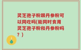 灵芝孢子粉跟丹参粉可以同吃吗(能同时食用灵芝孢子粉和丹参粉吗？)