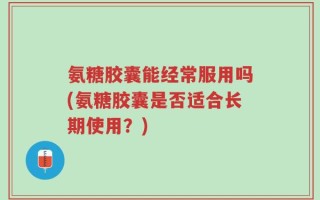 氨糖胶囊能经常服用吗(氨糖胶囊是否适合长期使用？)