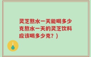 灵芝熬水一天能喝多少克熬水一天的灵芝饮料应该喝多少克？)