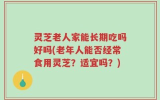 灵芝老人家能长期吃吗好吗(老年人能否经常食用灵芝？适宜吗？)
