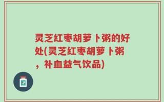 灵芝红枣胡萝卜粥的好处(灵芝红枣胡萝卜粥，补血益气饮品)