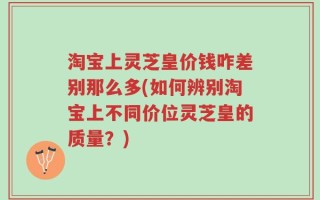 淘宝上灵芝皇价钱咋差别那么多(如何辨别淘宝上不同价位灵芝皇的质量？)