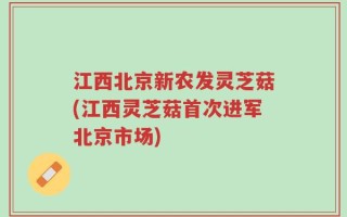 江西北京新农发灵芝菇(江西灵芝菇首次进军北京市场)