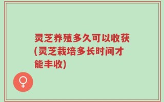 灵芝养殖多久可以收获(灵芝栽培多长时间才能丰收)