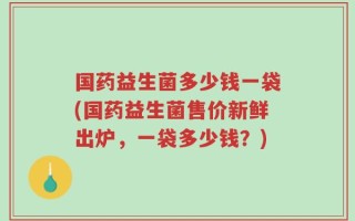 国药益生菌多少钱一袋(国药益生菌售价新鲜出炉，一袋多少钱？)