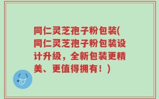 同仁灵芝孢子粉包装(同仁灵芝孢子粉包装设计升级，全新包装更精美、更值得拥有！)
