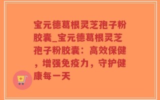 宝元德葛根灵芝孢子粉胶囊_宝元德葛根灵芝孢子粉胶囊：高效保健，增强免疫力，守护健康每一天