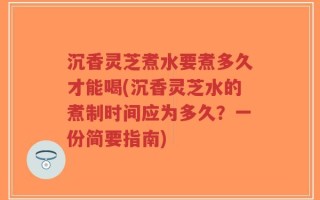 沉香灵芝煮水要煮多久才能喝(沉香灵芝水的煮制时间应为多久？一份简要指南)