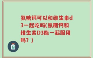 氨糖钙可以和维生素d3一起吃吗(氨糖钙和维生素D3能一起服用吗？)