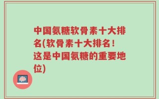 中国氨糖软骨素十大排名(软骨素十大排名！这是中国氨糖的重要地位)