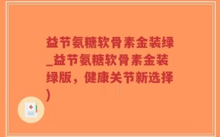 益节氨糖软骨素金装绿_益节氨糖软骨素金装绿版，健康关节新选择)