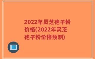 2022年灵芝孢子粉价格(2022年灵芝孢子粉价格预测)