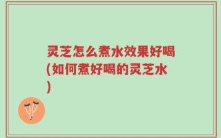 灵芝怎么煮水效果好喝(如何煮好喝的灵芝水)