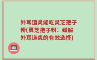 外耳道炎能吃灵芝孢子粉(灵芝孢子粉：缓解外耳道炎的有效选择)