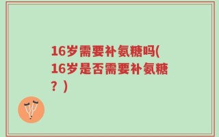 16岁需要补氨糖吗(16岁是否需要补氨糖？)
