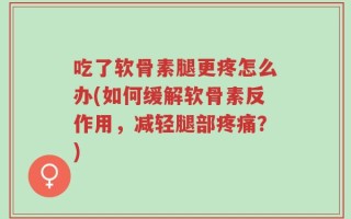 吃了软骨素腿更疼怎么办(如何缓解软骨素反作用，减轻腿部疼痛？)