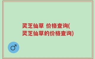 灵芝仙草 价格查询(灵芝仙草的价格查询)