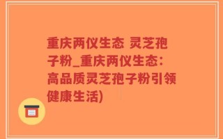 重庆两仪生态 灵芝孢子粉_重庆两仪生态：高品质灵芝孢子粉引领健康生活)