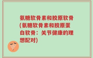 氨糖软骨素和胶原软骨(氨糖软骨素和胶原蛋白软骨：关节健康的理想配对)