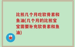 比熊几个月吃软骨素和鱼油(几个月的比熊宝宝需要补充软骨素和鱼油)
