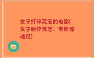 女子打碎灵芝的电影(女子砸碎灵芝：电影惊魂记)