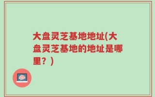 大盘灵芝基地地址(大盘灵芝基地的地址是哪里？)