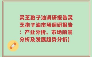 灵芝孢子油调研报告灵芝孢子油市场调研报告：产业分析、市场前景分析及发展趋势分析)