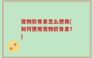 宠物软骨素怎么使用(如何使用宠物软骨素？)