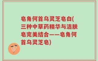 皂角何首乌灵芝皂白(三种中草药精华与洁肤皂完美结合——皂角何首乌灵芝皂)