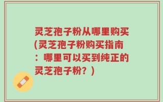灵芝孢子粉从哪里购买(灵芝孢子粉购买指南：哪里可以买到纯正的灵芝孢子粉？)